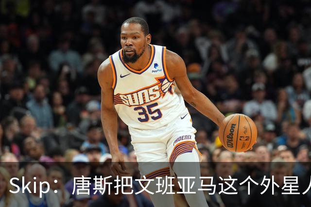 Skip：唐斯把文班亚马这个外星人打成了地球人 他不像切特怕文班